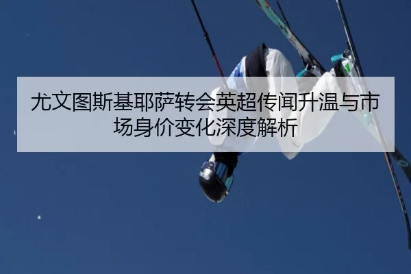 尤文图斯基耶萨转会英超传闻升温与市场身价变化深度解析