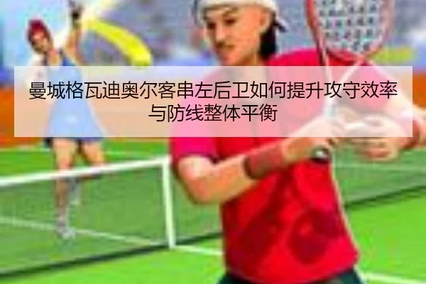 曼城格瓦迪奥尔客串左后卫如何提升攻守效率与防线整体平衡