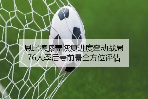 恩比德膝盖恢复进度牵动战局 76人季后赛前景全方位评估