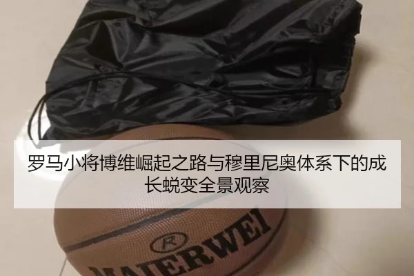 罗马小将博维崛起之路与穆里尼奥体系下的成长蜕变全景观察
