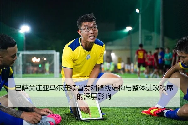 巴萨关注亚马尔连续首发对锋线结构与整体进攻秩序的深层影响