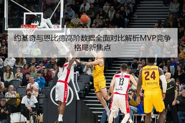 约基奇与恩比德高阶数据全面对比解析MVP竞争格局新焦点